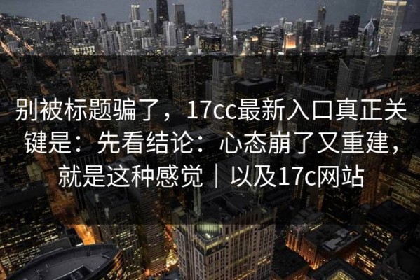 别被标题骗了，17cc最新入口真正关键是：先看结论：心态崩了又重建，就是这种感觉｜以及17c网站