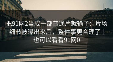 把91网2当成一部普通片就输了：片场细节被曝出来后，整件事更合理了｜也可以看看91网0