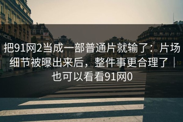 把91网2当成一部普通片就输了：片场细节被曝出来后，整件事更合理了｜也可以看看91网0