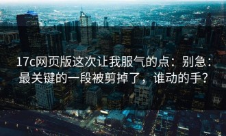 17c网页版这次让我服气的点：别急：最关键的一段被剪掉了，谁动的手？