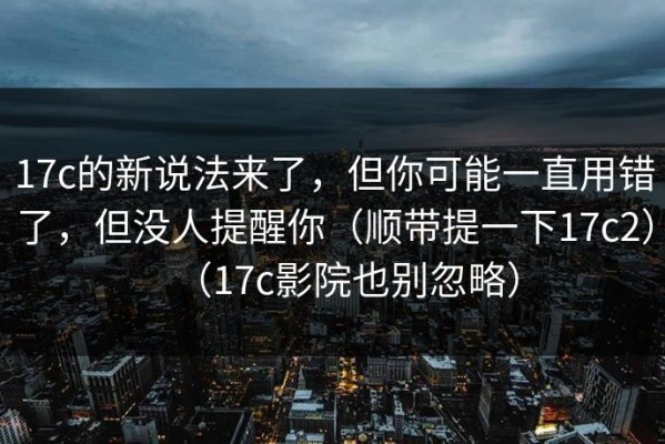 17c的新说法来了，但你可能一直用错了，但没人提醒你（顺带提一下17c2）（17c影院也别忽略）
