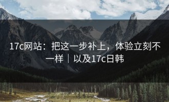 17c网站：把这一步补上，体验立刻不一样｜以及17c日韩