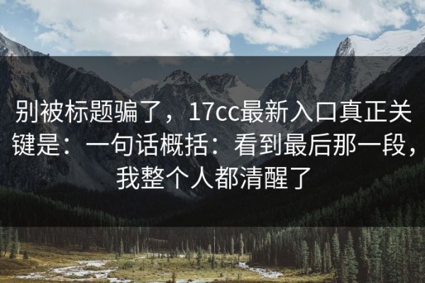 别被标题骗了，17cc最新入口真正关键是：一句话概括：看到最后那一段，我整个人都清醒了
