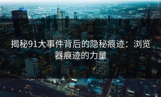 揭秘91大事件背后的隐秘痕迹：浏览器痕迹的力量