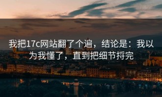 我把17c网站翻了个遍，结论是：我以为我懂了，直到把细节捋完