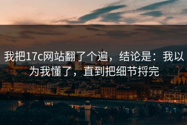 我把17c网站翻了个遍，结论是：我以为我懂了，直到把细节捋完