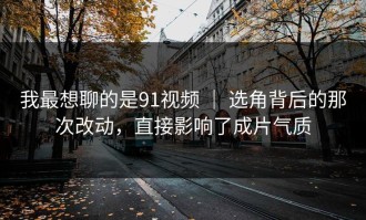 我最想聊的是91视频 ｜ 选角背后的那次改动，直接影响了成片气质