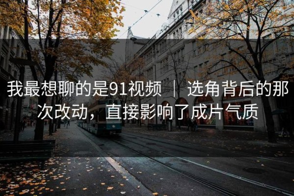 我最想聊的是91视频 ｜ 选角背后的那次改动，直接影响了成片气质