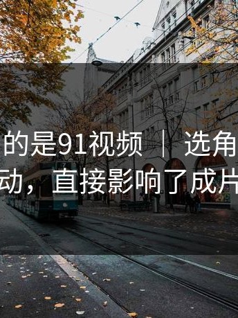 我最想聊的是91视频 ｜ 选角背后的那次改动，直接影响了成片气质