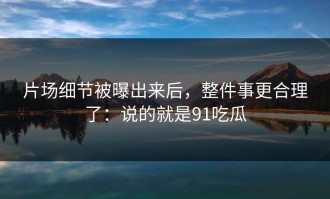 片场细节被曝出来后，整件事更合理了：说的就是91吃瓜