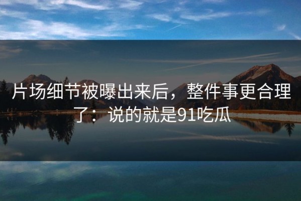 片场细节被曝出来后，整件事更合理了：说的就是91吃瓜