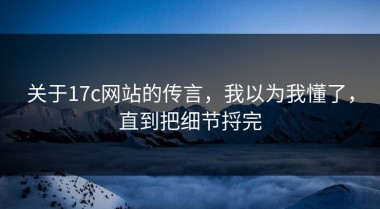 关于17c网站的传言，我以为我懂了，直到把细节捋完