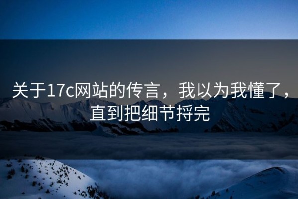 关于17c网站的传言，我以为我懂了，直到把细节捋完