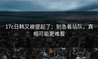 17c日韩又被提起了：别急着站队，真相可能更难看