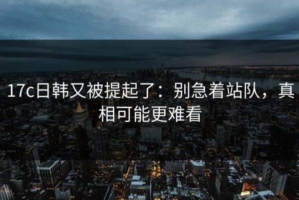 17c日韩又被提起了：别急着站队，真相可能更难看