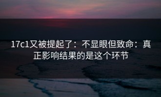 17c1又被提起了：不显眼但致命：真正影响结果的是这个环节