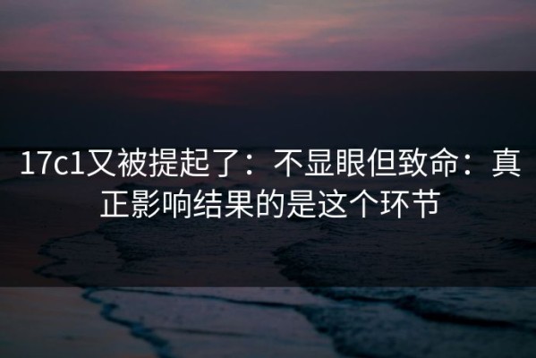 17c1又被提起了：不显眼但致命：真正影响结果的是这个环节