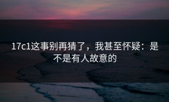 17c1这事别再猜了，我甚至怀疑：是不是有人故意的
