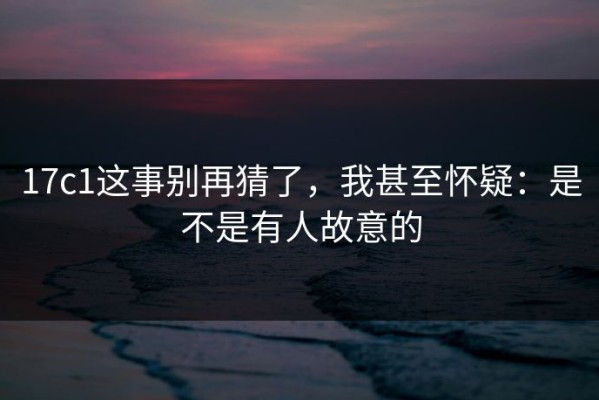 17c1这事别再猜了，我甚至怀疑：是不是有人故意的