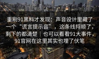 重刷91黑料才发现：声音设计里藏了一个“谎言提示音”，这条线捋顺了，剩下的都清楚｜也可以看看91大事件，91官网在这里其实也埋了伏笔