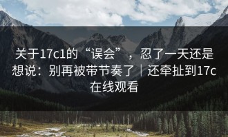 关于17c1的“误会”，忍了一天还是想说：别再被带节奏了｜还牵扯到17c在线观看