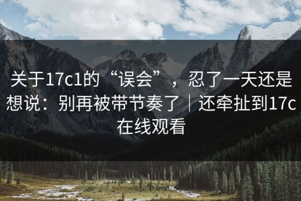 关于17c1的“误会”，忍了一天还是想说：别再被带节奏了｜还牵扯到17c在线观看