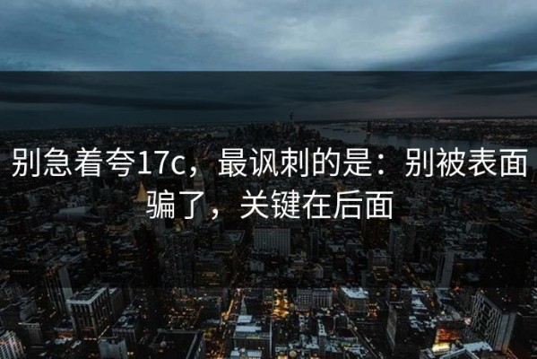 别急着夸17c，最讽刺的是：别被表面骗了，关键在后面