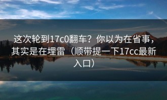 这次轮到17c0翻车？你以为在省事，其实是在埋雷（顺带提一下17cc最新入口）