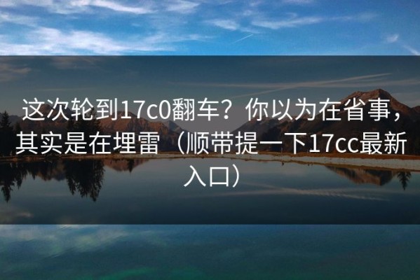 这次轮到17c0翻车？你以为在省事，其实是在埋雷（顺带提一下17cc最新入口）
