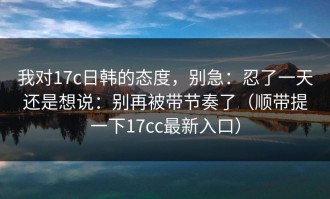 我对17c日韩的态度，别急：忍了一天还是想说：别再被带节奏了（顺带提一下17cc最新入口）