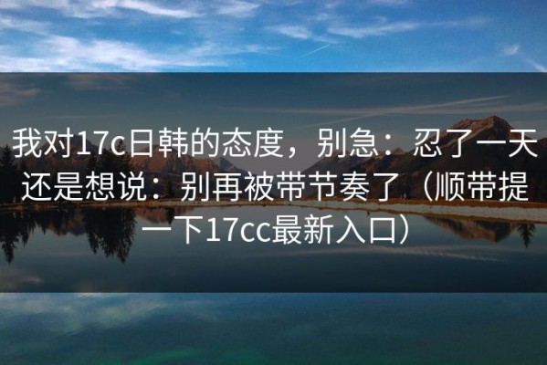 我对17c日韩的态度，别急：忍了一天还是想说：别再被带节奏了（顺带提一下17cc最新入口）
