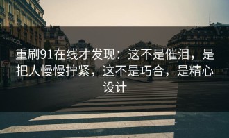 重刷91在线才发现：这不是催泪，是把人慢慢拧紧，这不是巧合，是精心设计