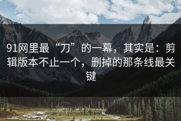 91网里最“刀”的一幕，其实是：剪辑版本不止一个，删掉的那条线最关键