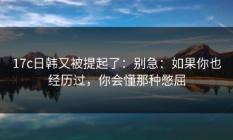 17c日韩又被提起了：别急：如果你也经历过，你会懂那种憋屈