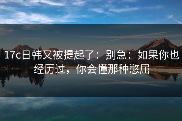17c日韩又被提起了：别急：如果你也经历过，你会懂那种憋屈