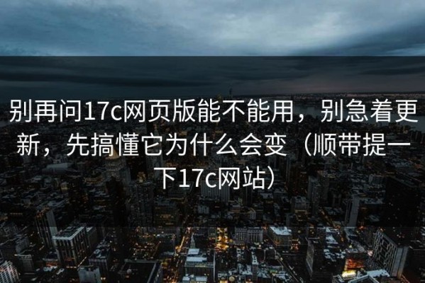 别再问17c网页版能不能用，别急着更新，先搞懂它为什么会变（顺带提一下17c网站）
