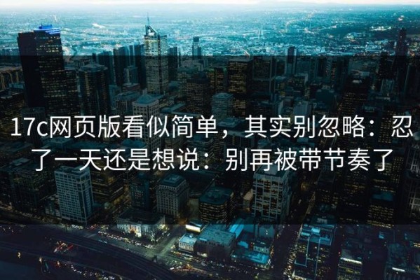 17c网页版看似简单，其实别忽略：忍了一天还是想说：别再被带节奏了