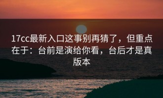 17cc最新入口这事别再猜了，但重点在于：台前是演给你看，台后才是真版本