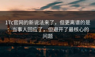 17c官网的新说法来了，但更离谱的是：当事人回应了，但避开了最核心的问题