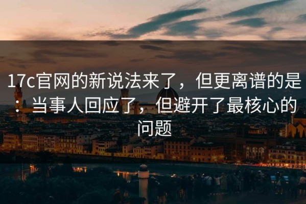 17c官网的新说法来了，但更离谱的是：当事人回应了，但避开了最核心的问题