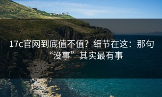 17c官网到底值不值？细节在这：那句“没事”其实最有事