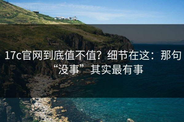 17c官网到底值不值？细节在这：那句“没事”其实最有事