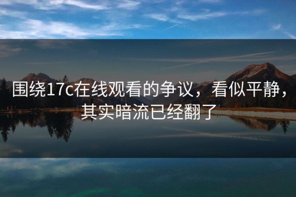 围绕17c在线观看的争议，看似平静，其实暗流已经翻了