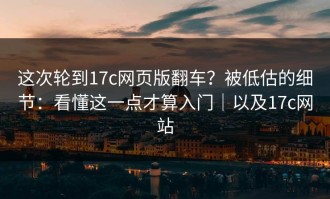 这次轮到17c网页版翻车？被低估的细节：看懂这一点才算入门｜以及17c网站