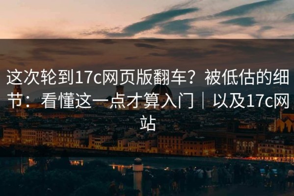 这次轮到17c网页版翻车？被低估的细节：看懂这一点才算入门｜以及17c网站
