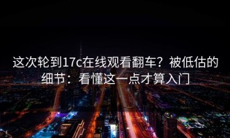 这次轮到17c在线观看翻车？被低估的细节：看懂这一点才算入门