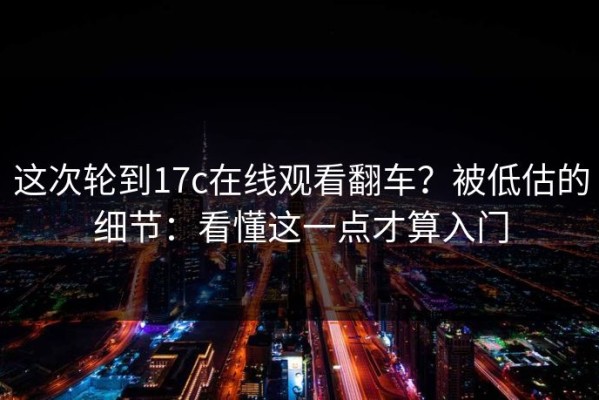 这次轮到17c在线观看翻车？被低估的细节：看懂这一点才算入门