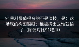91黑料最值得夸的不是演技，是：这场戏的构图很狠：谁被挤出去谁就输了（顺便对比91吃瓜）