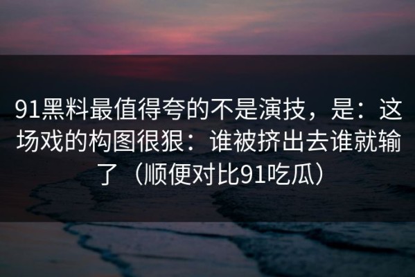 91黑料最值得夸的不是演技，是：这场戏的构图很狠：谁被挤出去谁就输了（顺便对比91吃瓜）