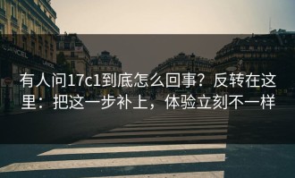 有人问17c1到底怎么回事？反转在这里：把这一步补上，体验立刻不一样
